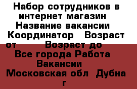 Набор сотрудников в интернет-магазин › Название вакансии ­ Координатор › Возраст от ­ 14 › Возраст до ­ 80 - Все города Работа » Вакансии   . Московская обл.,Дубна г.